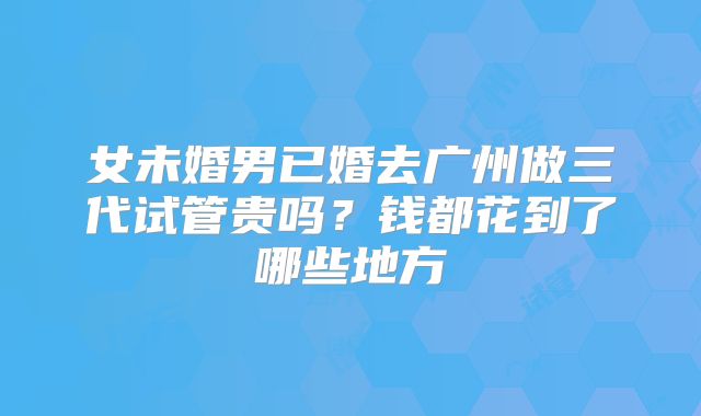女未婚男已婚去广州做三代试管贵吗？钱都花到了哪些地方