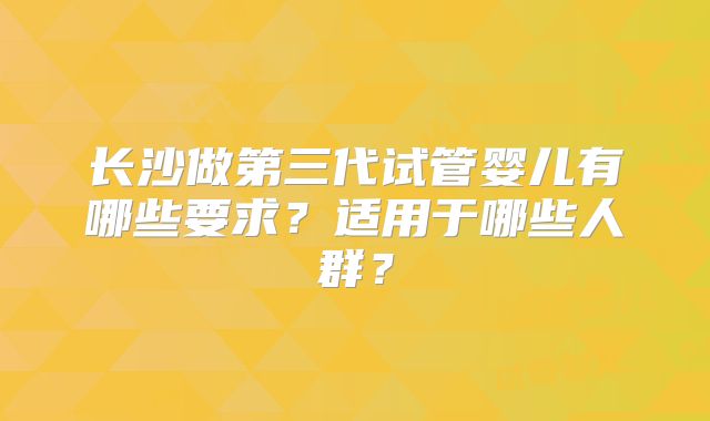 长沙做第三代试管婴儿有哪些要求?适用于哪些人群?
