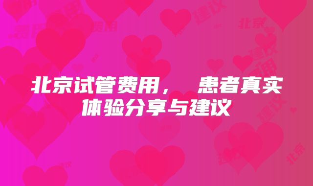 北京试管费用, 患者真实体验分享与建议