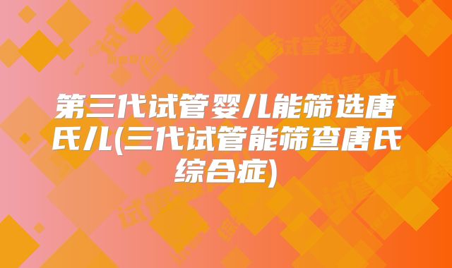 第三代试管婴儿能筛选唐氏儿(三代试管能筛查唐氏综合症)