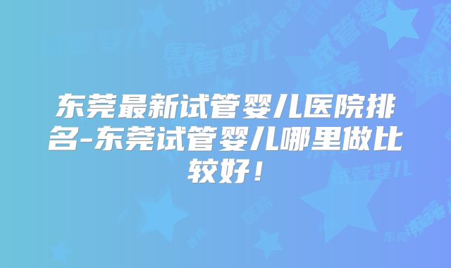 东莞最新试管婴儿医院排名-东莞试管婴儿哪里做比较好!