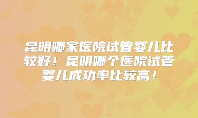 昆明哪家医院试管婴儿比较好!昆明哪个医院试管婴儿成功率比较高!