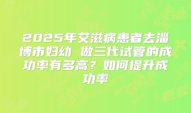 2025年艾滋病患者去淄博市妇幼 做三代试管的成功率有多高？如何提升成功率