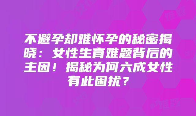 不避孕却难怀孕的秘密揭晓：女性生育难题背后的主因！揭秘为何六成女性有此困扰？