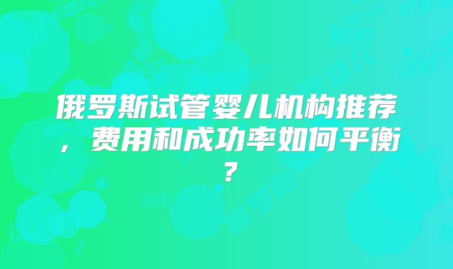 俄罗斯试管婴儿机构推荐，费用和成功率如何平衡？