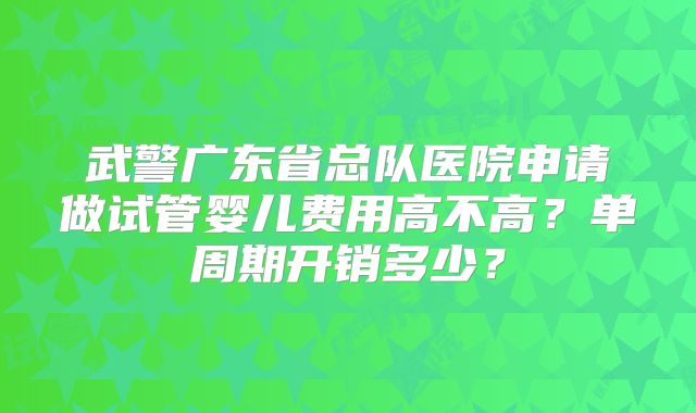 武警广东省总队医院申请做试管婴儿费用高不高？单周期开销多少？