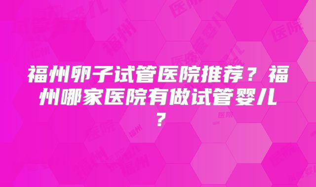 福州卵子试管医院推荐?福州哪家医院有做试管婴儿?