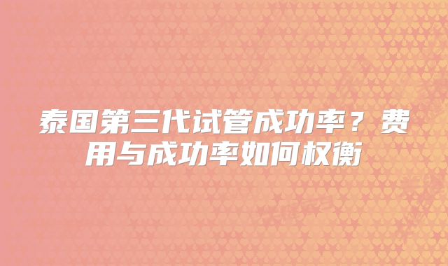 泰国第三代试管成功率?费用与成功率如何权衡