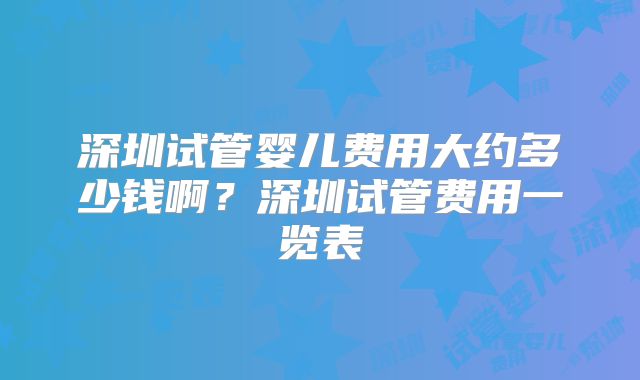 深圳试管婴儿费用大约多少钱啊?深圳试管费用一览表