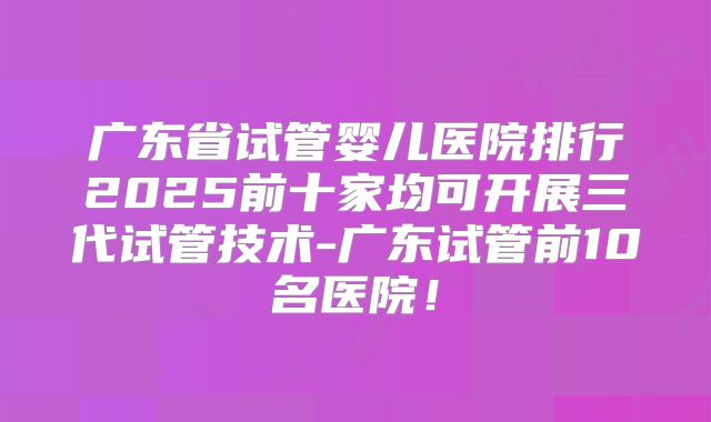 广东省试管婴儿医院排行2025前十家均可开展三代试管技术-广东试管前10名医院！