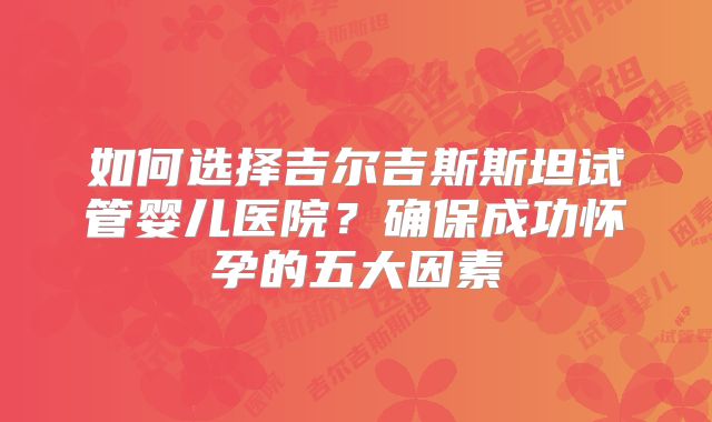 如何选择吉尔吉斯斯坦试管婴儿医院？确保成功怀孕的五大因素