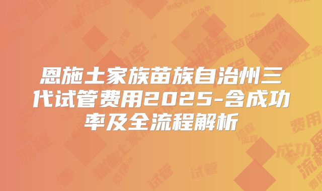 恩施土家族苗族自治州三代试管费用2025-含成功率及全流程解析