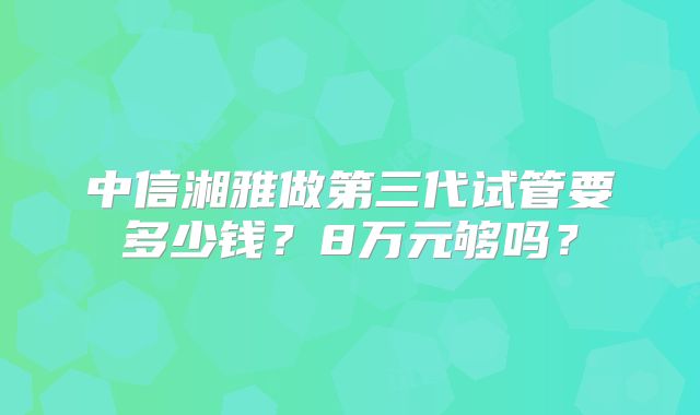 中信湘雅做第三代试管要多少钱?8万元够吗?