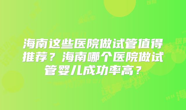 海南这些医院做试管值得推荐？海南哪个医院做试管婴儿成功率高？