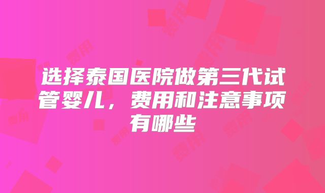 选择泰国医院做第三代试管婴儿,费用和注意事项有哪些