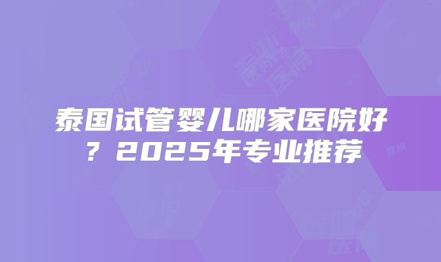 泰国试管婴儿哪家医院好?2025年专业推荐