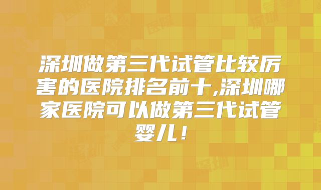 深圳做第三代试管比较厉害的医院排名前十,深圳哪家医院可以做第三代试管婴儿！