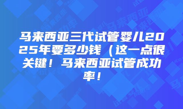 马来西亚三代试管婴儿2025年要多少钱（这一点很关键！马来西亚试管成功率！