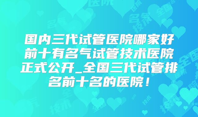 国内三代试管医院哪家好前十有名气试管技术医院正式公开_全国三代试管排名前十名的医院!