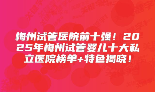 梅州试管医院前十强！2025年梅州试管婴儿十大私立医院榜单+特色揭晓！