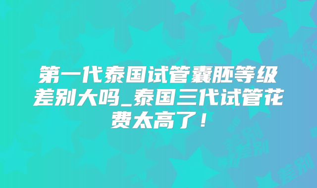 第一代泰国试管囊胚等级差别大吗_泰国三代试管花费太高了！