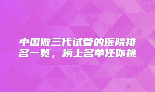 中国做三代试管的医院排名一览，榜上名单任你挑