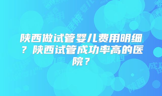 陕西做试管婴儿费用明细？陕西试管成功率高的医院？