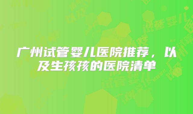 广州试管婴儿医院推荐,以及生孩孩的医院清单