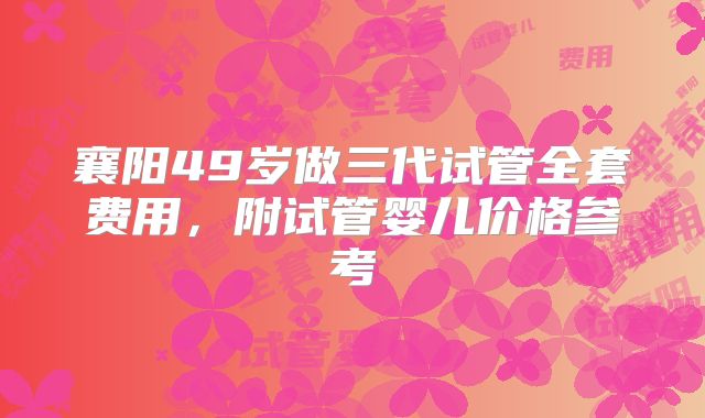 襄阳49岁做三代试管全套费用，附试管婴儿价格参考