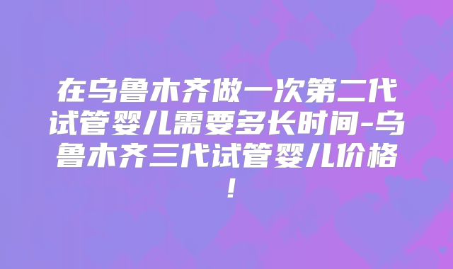 在乌鲁木齐做一次第二代试管婴儿需要多长时间-乌鲁木齐三代试管婴儿价格！