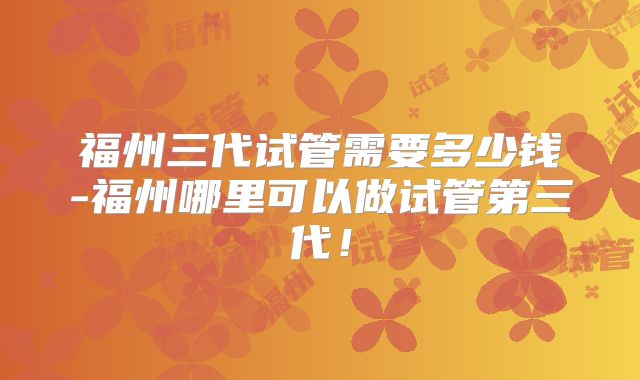 福州三代试管需要多少钱-福州哪里可以做试管第三代！