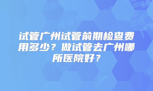 试管广州试管前期检查费用多少?做试管去广州哪所医院好?