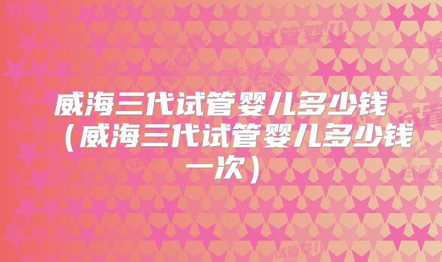 威海三代试管婴儿多少钱（威海三代试管婴儿多少钱一次）