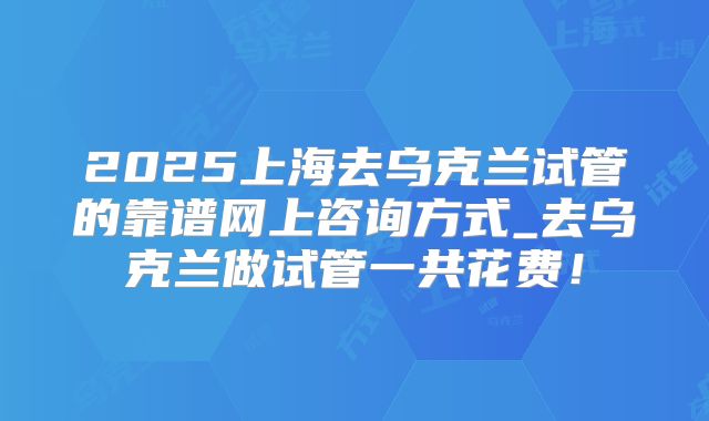 2025上海去乌克兰试管的靠谱网上咨询方式_去乌克兰做试管一共花费！