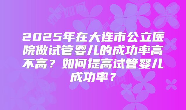 2025年在大连市公立医院做试管婴儿的成功率高不高？如何提高试管婴儿成功率？