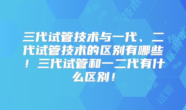 三代试管技术与一代、二代试管技术的区别有哪些！三代试管和一二代有什么区别！