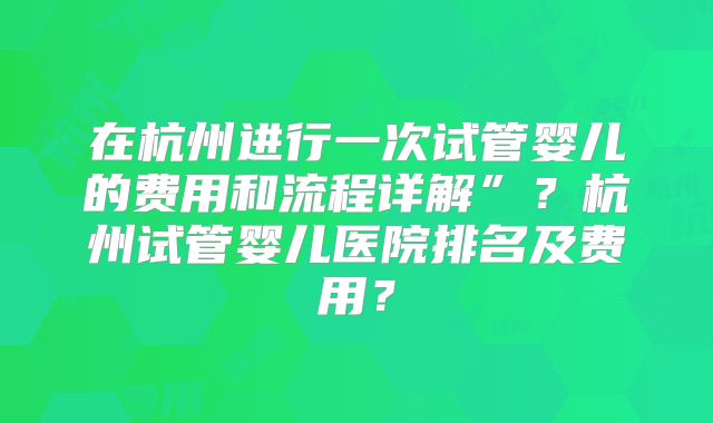 在杭州进行一次试管婴儿的费用和流程详解”?杭州试管婴儿医院排名及费用?