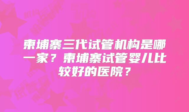 柬埔寨三代试管机构是哪一家？柬埔寨试管婴儿比较好的医院？