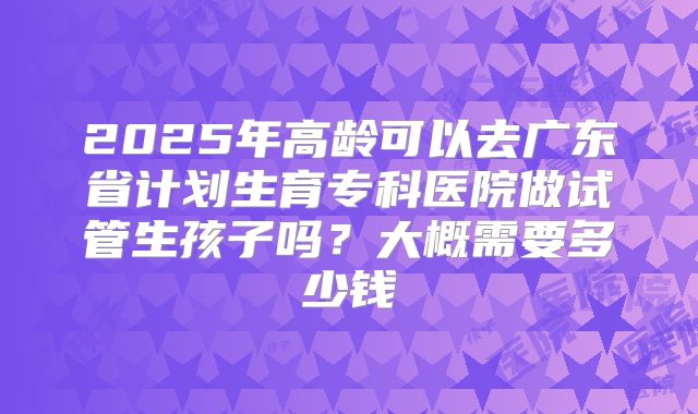 2025年高龄可以去广东省计划生育专科医院做试管生孩子吗？大概需要多少钱