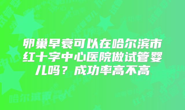卵巢早衰可以在哈尔滨市红十字中心医院做试管婴儿吗?成功率高不高
