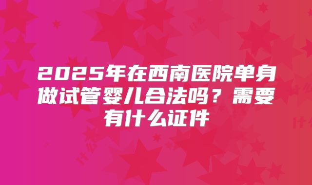 2025年在西南医院单身做试管婴儿合法吗？需要有什么证件