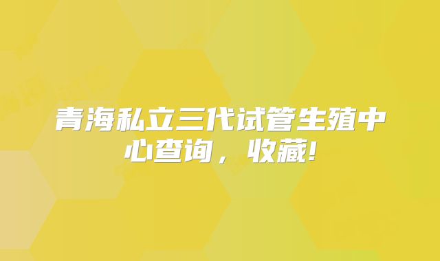 青海私立三代试管生殖中心查询，收藏!