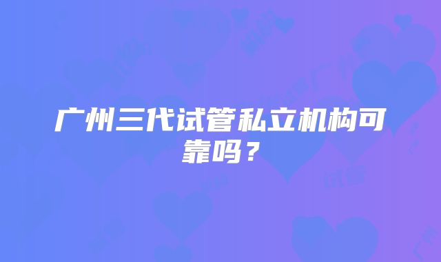 广州三代试管私立机构可靠吗？