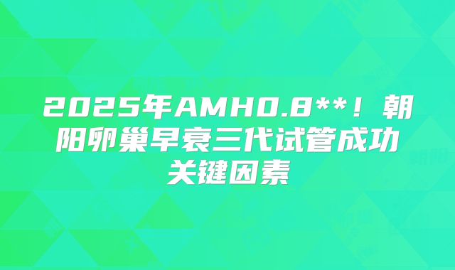 2025年AMH0.8**！朝阳卵巢早衰三代试管成功关键因素