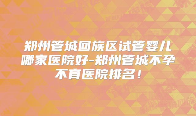 郑州管城回族区试管婴儿哪家医院好-郑州管城不孕不育医院排名！