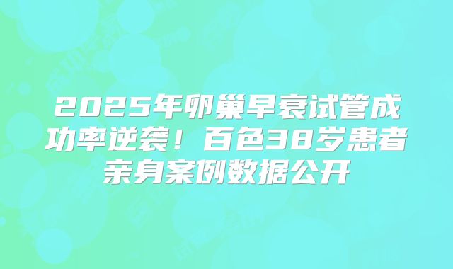 2025年卵巢早衰试管成功率逆袭！百色38岁患者亲身案例数据公开