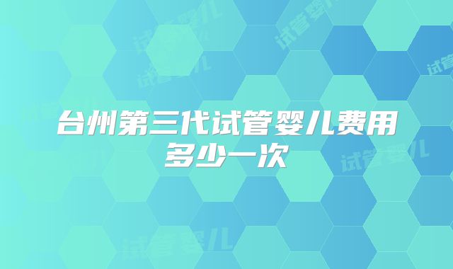 台州第三代试管婴儿费用多少一次