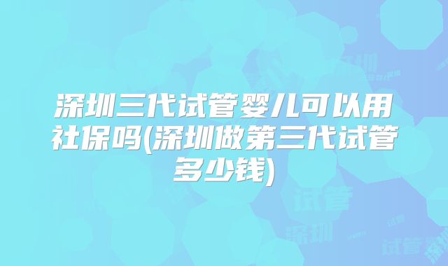 深圳三代试管婴儿可以用社保吗(深圳做第三代试管多少钱)