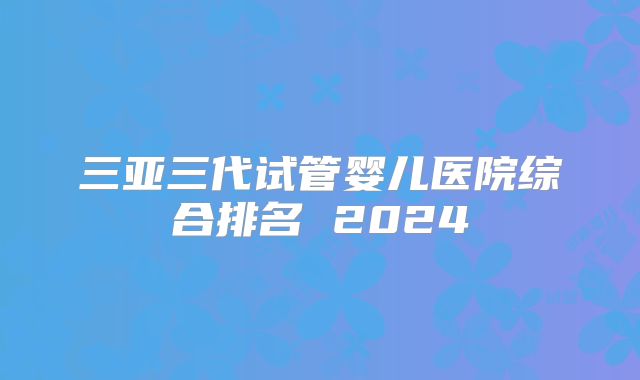 三亚三代试管婴儿医院综合排名 2024
