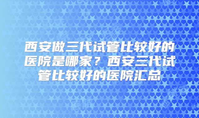 西安做三代试管比较好的医院是哪家？西安三代试管比较好的医院汇总